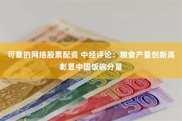 可靠的网络股票配资 中经评论：粮食产量创新高彰显中国饭碗分量