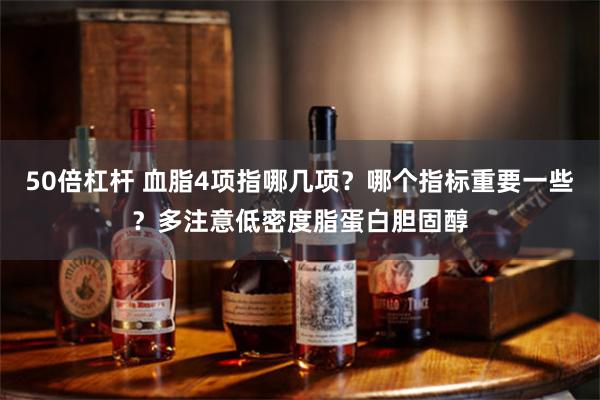 50倍杠杆 血脂4项指哪几项？哪个指标重要一些？多注意低密度脂蛋白胆固醇