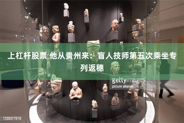 上杠杆股票 他从贵州来：盲人技师第五次乘坐专列返穗