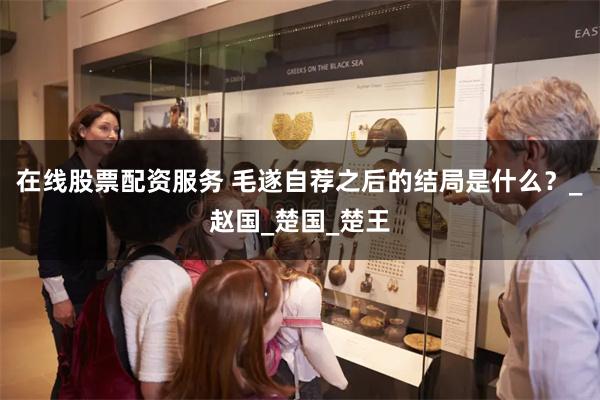 在线股票配资服务 毛遂自荐之后的结局是什么？_赵国_楚国_楚王