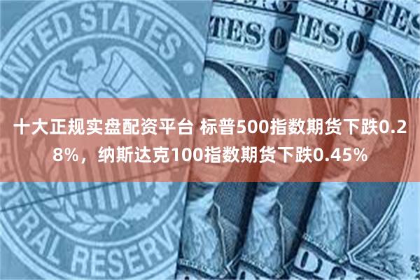 十大正规实盘配资平台 标普500指数期货下跌0.28%，纳斯达克100指数期货下跌0.45%
