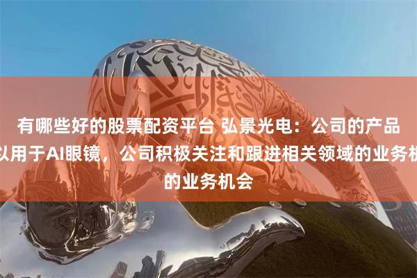 有哪些好的股票配资平台 弘景光电：公司的产品可以用于AI眼镜，公司积极关注和跟进相关领域的业务机会