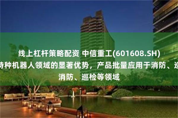 线上杠杆策略配资 中信重工(601608.SH)：已形成特种机器人领域的显著优势，产品批量应用于消防、巡检等领域