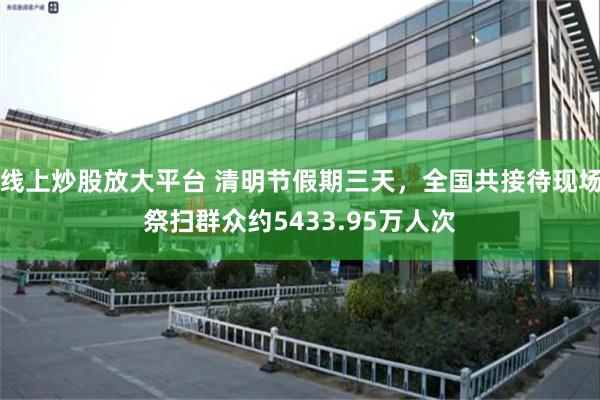 线上炒股放大平台 清明节假期三天，全国共接待现场祭扫群众约5433.95万人次