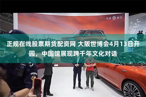 正规在线股票期货配资网 大阪世博会4月13日开园，中国馆展现跨千年文化对话