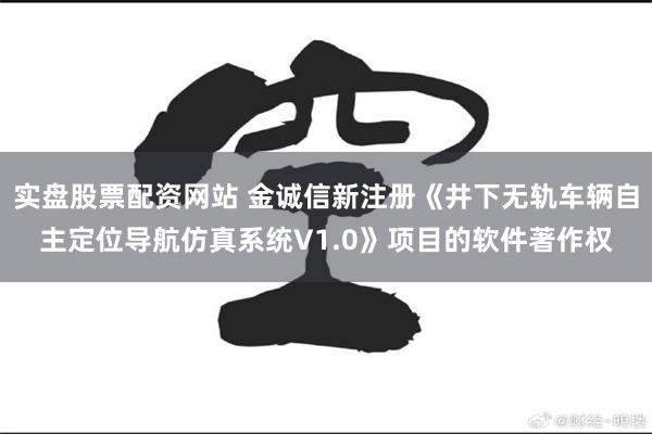 实盘股票配资网站 金诚信新注册《井下无轨车辆自主定位导航仿真系统V1.0》项目的软件著作权