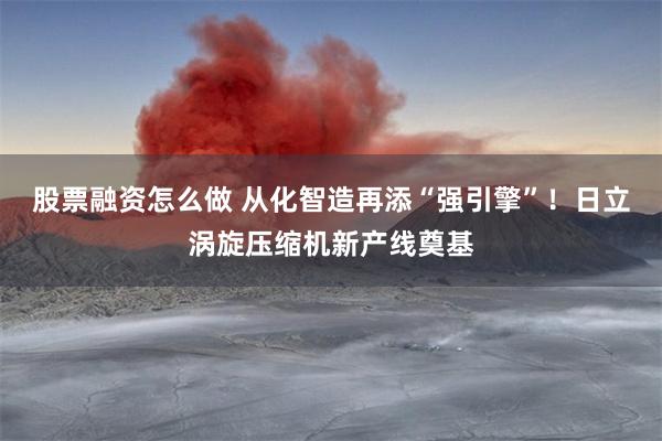 股票融资怎么做 从化智造再添“强引擎”！日立涡旋压缩机新产线奠基