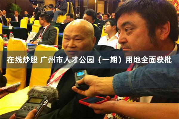 在线炒股 广州市人才公园（一期）用地全面获批