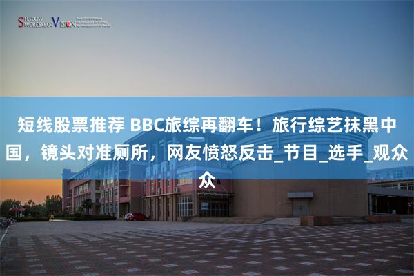 短线股票推荐 BBC旅综再翻车！旅行综艺抹黑中国，镜头对准厕所，网友愤怒反击_节目_选手_观众
