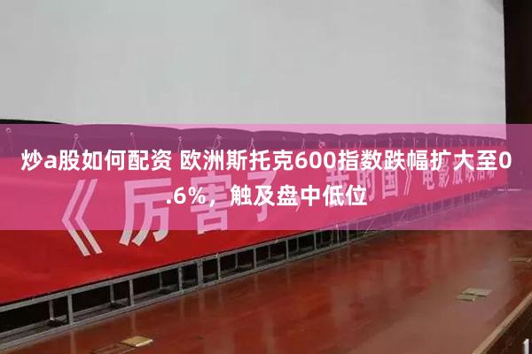 炒a股如何配资 欧洲斯托克600指数跌幅扩大至0.6%，触及盘中低位