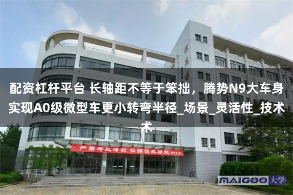配资杠杆平台 长轴距不等于笨拙，腾势N9大车身实现A0级微型车更小转弯半径_场景_灵活性_技术