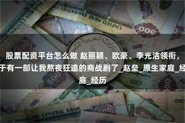 股票配资平台怎么做 赵丽颖、欧豪、李光洁领衔，终于有一部让我熬夜狂追的商战剧了_赵垒_原生家庭_经历