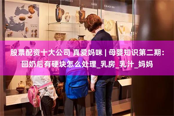 股票配资十大公司 真爱妈咪 | 母婴知识第二期：回奶后有硬块怎么处理_乳房_乳汁_妈妈