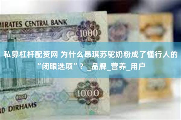 私募杠杆配资网 为什么昂琪苏驼奶粉成了懂行人的“闭眼选项”？_品牌_营养_用户