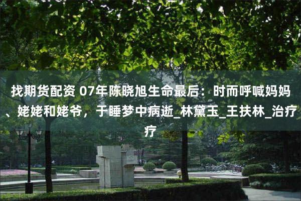 找期货配资 07年陈晓旭生命最后：时而呼喊妈妈、姥姥和姥爷，于睡梦中病逝_林黛玉_王扶林_治疗