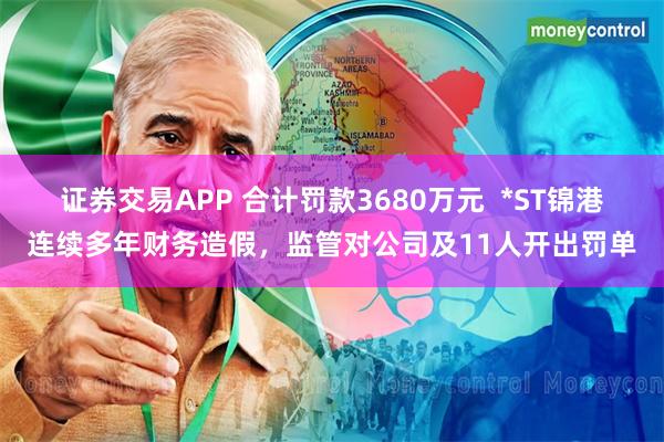 证券交易APP 合计罚款3680万元  *ST锦港连续多年财务造假，监管对公司及11人开出罚单