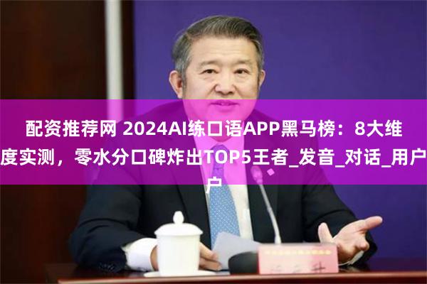 配资推荐网 2024AI练口语APP黑马榜：8大维度实测，零水分口碑炸出TOP5王者_发音_对话_用户