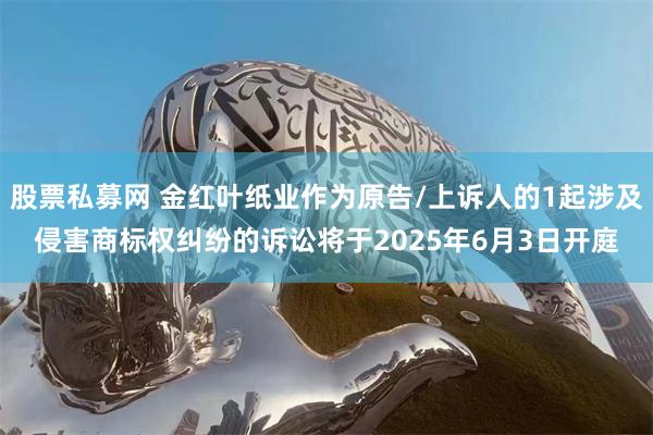 股票私募网 金红叶纸业作为原告/上诉人的1起涉及侵害商标权纠纷的诉讼将于2025年6月3日开庭