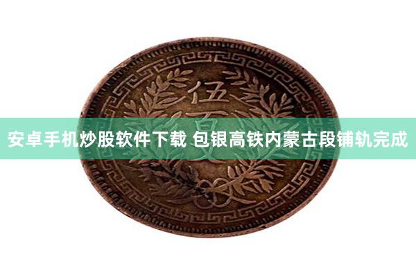 安卓手机炒股软件下载 包银高铁内蒙古段铺轨完成