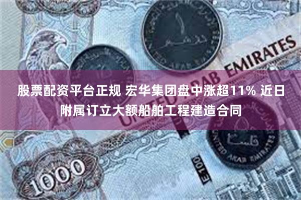 股票配资平台正规 宏华集团盘中涨超11% 近日附属订立大额船舶工程建造合同