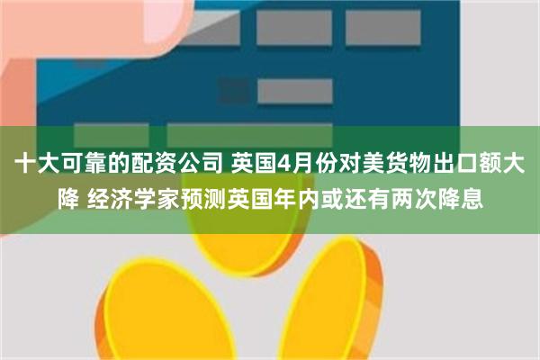 十大可靠的配资公司 英国4月份对美货物出口额大降 经济学家预测英国年内或还有两次降息