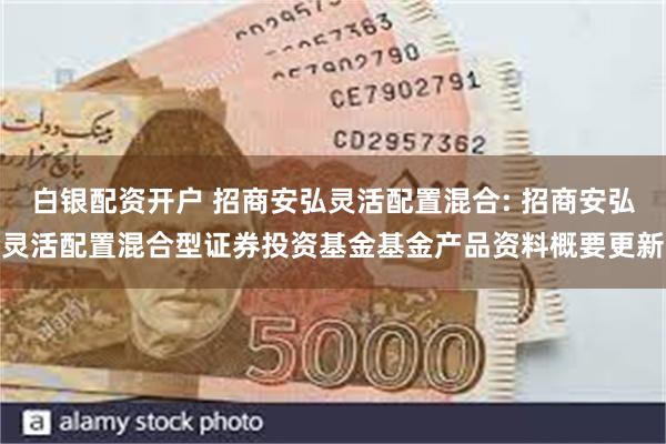 白银配资开户 招商安弘灵活配置混合: 招商安弘灵活配置混合型证券投资基金基金产品资料概要更新