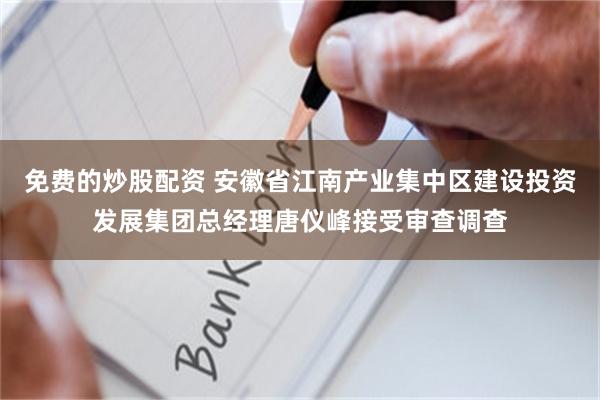 免费的炒股配资 安徽省江南产业集中区建设投资发展集团总经理唐仪峰接受审查调查