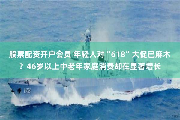 股票配资开户会员 年轻人对“618”大促已麻木？46岁以上中老年家庭消费却在显著增长
