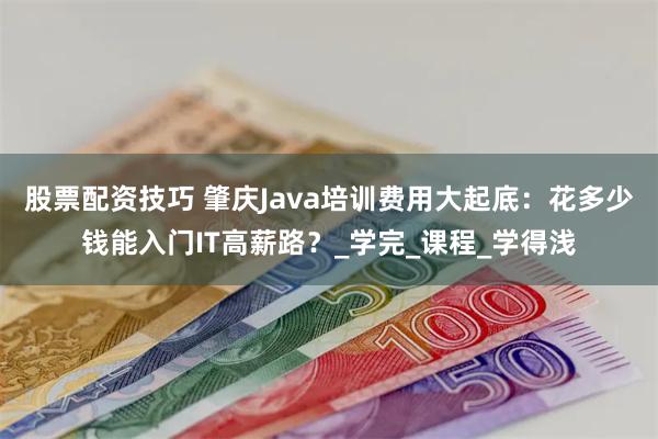 股票配资技巧 肇庆Java培训费用大起底：花多少钱能入门IT高薪路？_学完_课程_学得浅