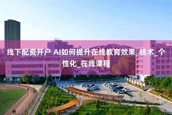 线下配资开户 AI如何提升在线教育效果_技术_个性化_在线课程