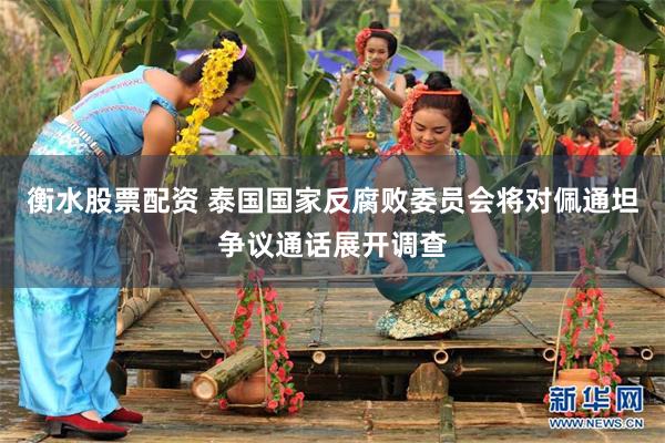 衡水股票配资 泰国国家反腐败委员会将对佩通坦争议通话展开调查
