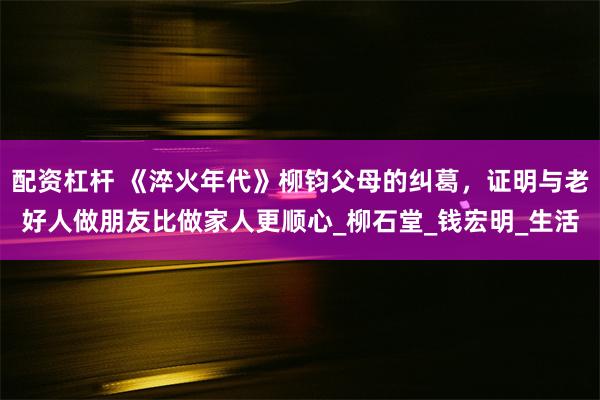 配资杠杆 《淬火年代》柳钧父母的纠葛，证明与老好人做朋友比做家人更顺心_柳石堂_钱宏明_生活
