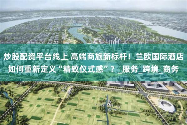 炒股配资平台线上 高端商旅新标杆！兰欧国际酒店如何重新定义“精致仪式感”？_服务_跨境_商务