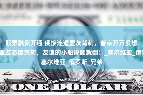 股票融资开通 俄接连遭盟友背刺，普京万万没想到，亲密盟友态度突转，友谊的小船说翻就翻！_塞尔维亚_俄罗斯_兄弟
