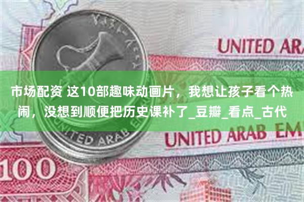 市场配资 这10部趣味动画片，我想让孩子看个热闹，没想到顺便把历史课补了_豆瓣_看点_古代