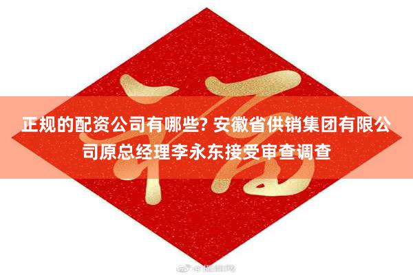正规的配资公司有哪些? 安徽省供销集团有限公司原总经理李永东接受审查调查