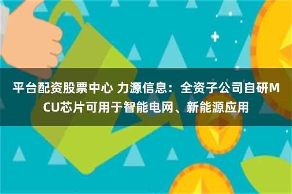 平台配资股票中心 力源信息：全资子公司自研MCU芯片可用于智能电网、新能源应用