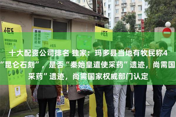 十大配资公司排名 独家：玛多县当地有牧民称40年前就曾看见“昆仑石刻”，是否“秦始皇遣使采药”遗迹，尚需国家权威部门认定