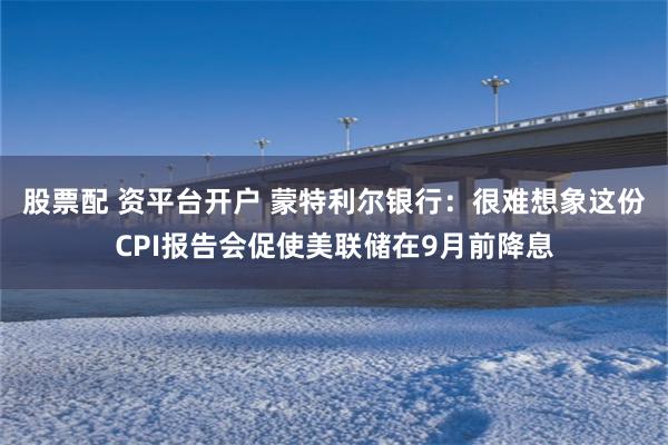 股票配 资平台开户 蒙特利尔银行：很难想象这份CPI报告会促使美联储在9月前降息