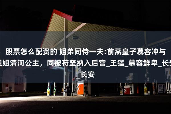 股票怎么配资的 姐弟同侍一夫:前燕皇子慕容冲与姐姐清河公主，同被苻坚纳入后宫_王猛_慕容鲜卑_长安
