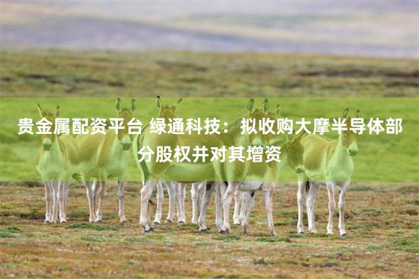贵金属配资平台 绿通科技：拟收购大摩半导体部分股权并对其增资
