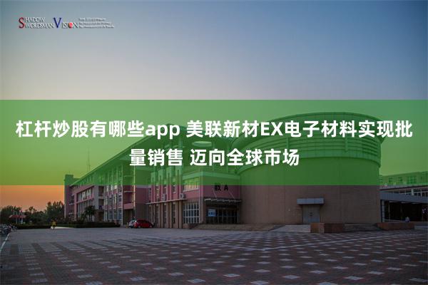 杠杆炒股有哪些app 美联新材EX电子材料实现批量销售 迈向全球市场