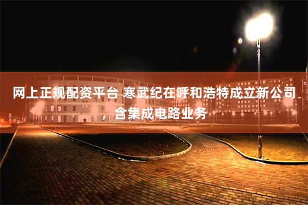 网上正规配资平台 寒武纪在呼和浩特成立新公司，含集成电路业务