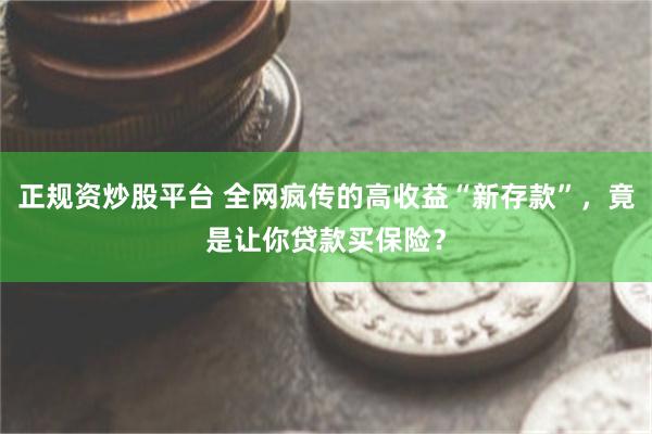 正规资炒股平台 全网疯传的高收益“新存款”，竟是让你贷款买保险？