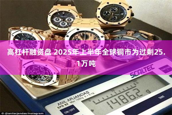 高杠杆融资盘 2025年上半年全球铜市为过剩25.1万吨