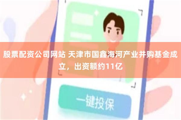 股票配资公司网站 天津市国鑫海河产业并购基金成立，出资额约11亿