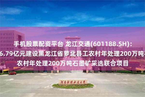 手机股票配资平台 龙江交通(601188.SH)：控股子公司拟投资26.79亿元建设黑龙江省萝北县工农村年处理200万吨石墨矿采选联合项目
