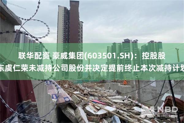 联华配资 豪威集团(603501.SH)：控股股东虞仁荣未减持公司股份并决定提前终止本次减持计划